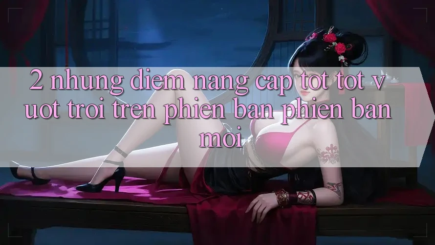 2. Những Điểm Nâng Cấp Tốt tốt vượt trội Trên Phiên Bản Phiên bản mới 2. Những Điểm Nâng Cấp Tốt tốt vượt trội Trên Phiên Bản Phiên bản mới