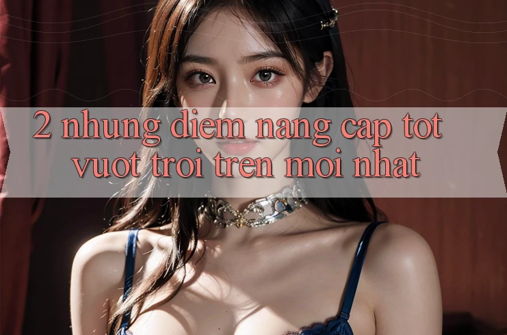 2. Những Điểm Nâng Cấp Tốt vượt trội Trên Mới nhất 2. Những Điểm Nâng Cấp Tốt vượt trội Trên Mới nhất