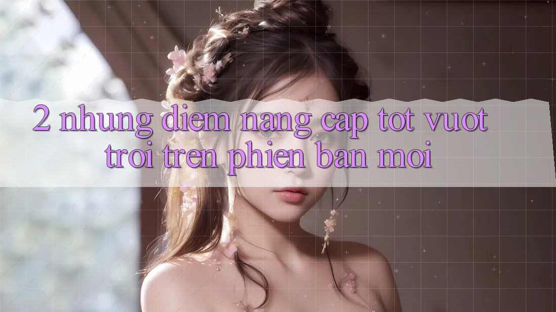 2. Những Điểm Nâng Cấp Tốt vượt trội Trên Phiên Bản Mới 2. Những Điểm Nâng Cấp Tốt vượt trội Trên Phiên Bản Mới