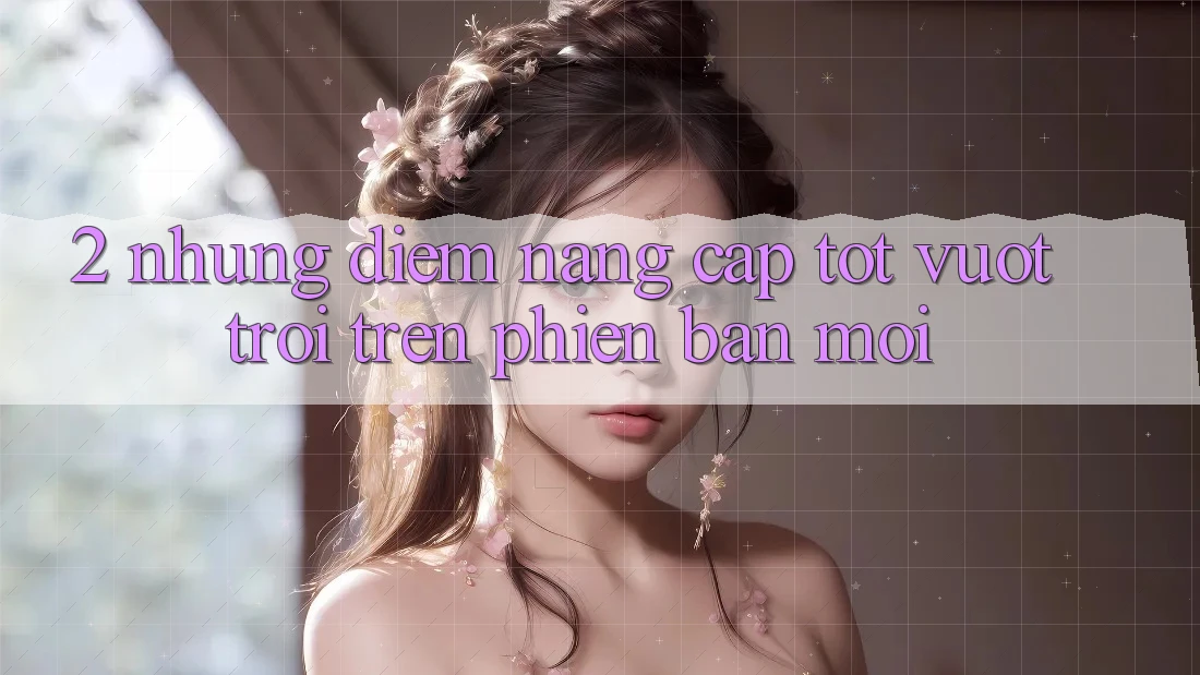 2. Những Điểm Nâng Cấp Tốt vượt trội Trên Phiên Bản Mới
