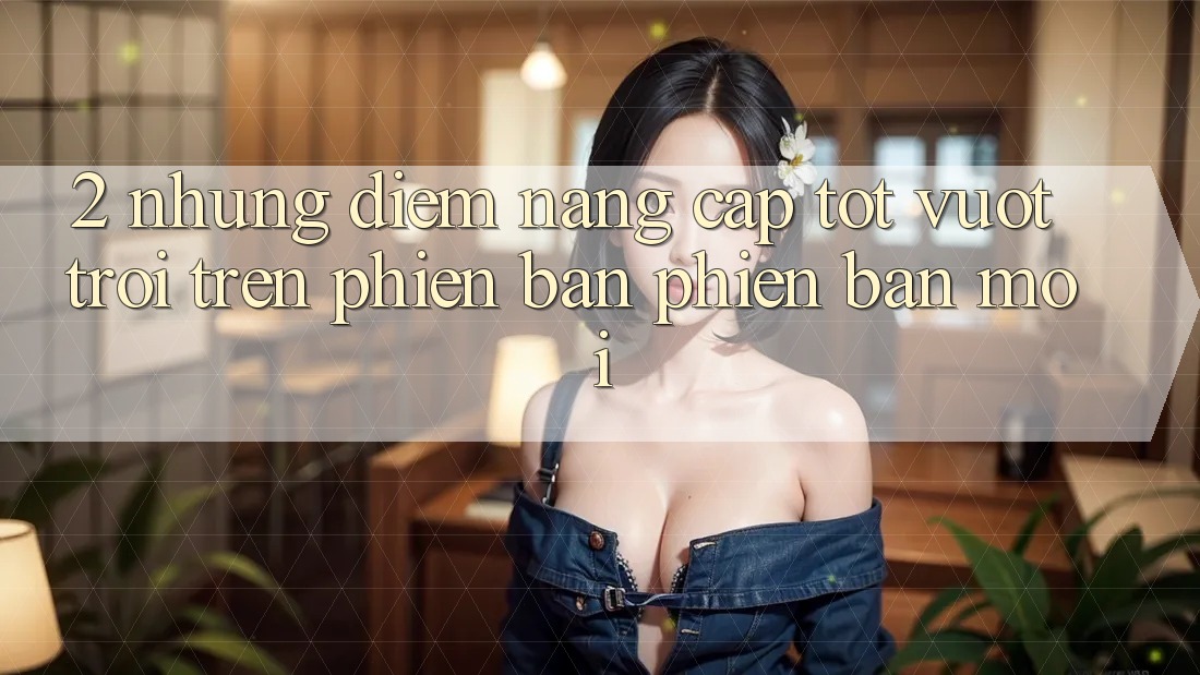 2. Những Điểm Nâng Cấp Tốt vượt trội Trên Phiên Bản Phiên bản mới