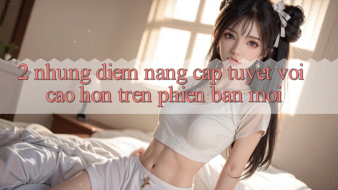 2. Những Điểm Nâng Cấp Tuyệt vời cao hơn Trên Phiên Bản Mới 2. Những Điểm Nâng Cấp Tuyệt vời cao hơn Trên Phiên Bản Mới
