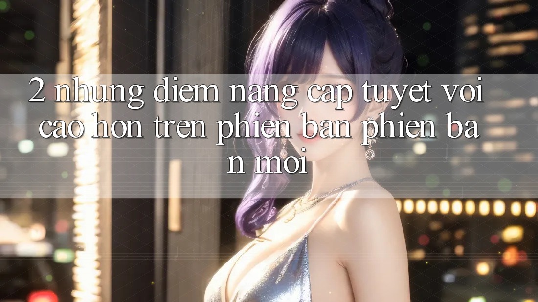2. Những Điểm Nâng Cấp Tuyệt vời cao hơn Trên Phiên Bản Phiên bản mới 2. Những Điểm Nâng Cấp Tuyệt vời cao hơn Trên Phiên Bản Phiên bản mới