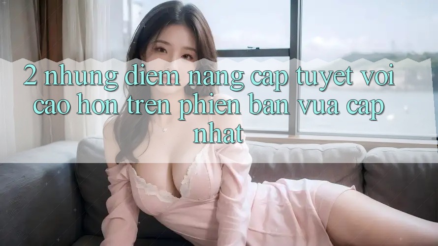 2. Những Điểm Nâng Cấp Tuyệt vời cao hơn Trên Phiên Bản Vừa cập nhật 2. Những Điểm Nâng Cấp Tuyệt vời cao hơn Trên Phiên Bản Vừa cập nhật