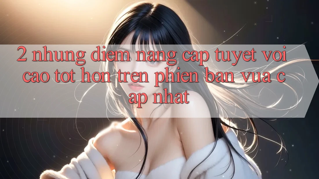 2. Những Điểm Nâng Cấp Tuyệt vời cao tốt hơn Trên Phiên Bản Vừa cập nhật