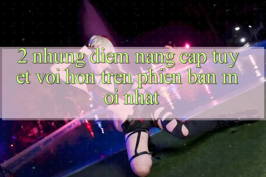 2. Những Điểm Nâng Cấp Tuyệt vời hơn Trên Phiên Bản Mới nhất 2. Những Điểm Nâng Cấp Tuyệt vời hơn Trên Phiên Bản Mới nhất