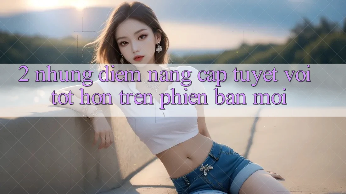2. Những Điểm Nâng Cấp Tuyệt vời tốt hơn Trên Phiên Bản Mới 2. Những Điểm Nâng Cấp Tuyệt vời tốt hơn Trên Phiên Bản Mới