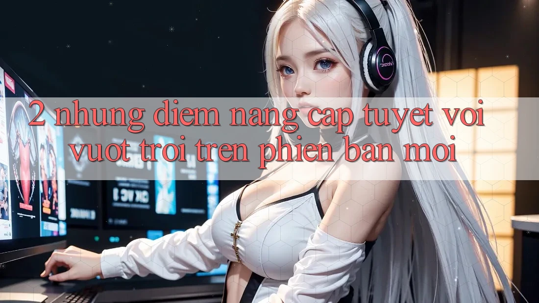 2. Những Điểm Nâng Cấp Tuyệt vời vượt trội Trên Phiên Bản Mới