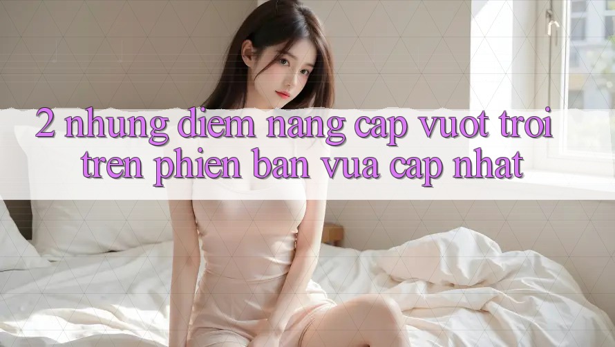 2. Những Điểm Nâng Cấp Vượt Trội Trên Phiên Bản Vừa cập nhật