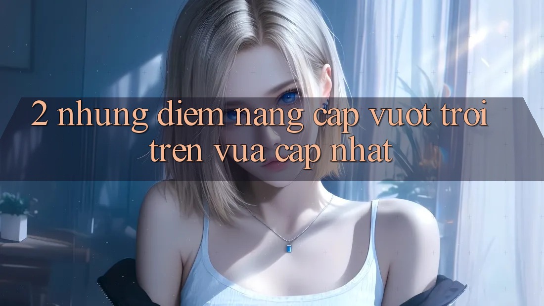 2. Những Điểm Nâng Cấp Vượt Trội Trên Vừa cập nhật 2. Những Điểm Nâng Cấp Vượt Trội Trên Vừa cập nhật