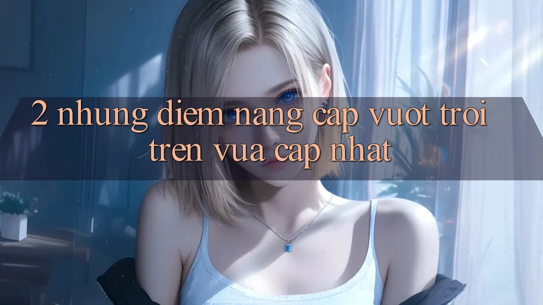 2. Những Điểm Nâng Cấp Vượt trội Trên Vừa cập nhật 2. Những Điểm Nâng Cấp Vượt trội Trên Vừa cập nhật
