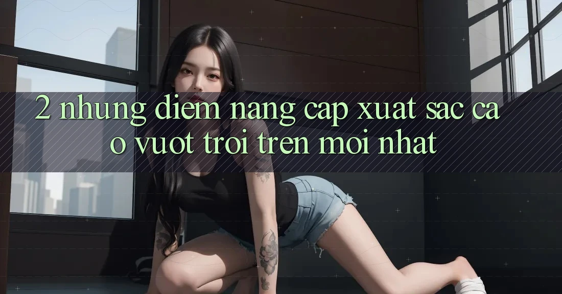 2. Những Điểm Nâng Cấp Xuất sắc cao vượt trội Trên Mới nhất