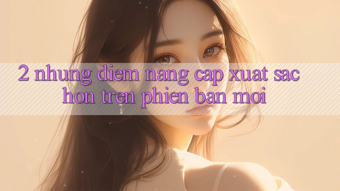 2. Những Điểm Nâng Cấp Xuất sắc hơn Trên Phiên Bản Mới 2. Những Điểm Nâng Cấp Xuất sắc hơn Trên Phiên Bản Mới