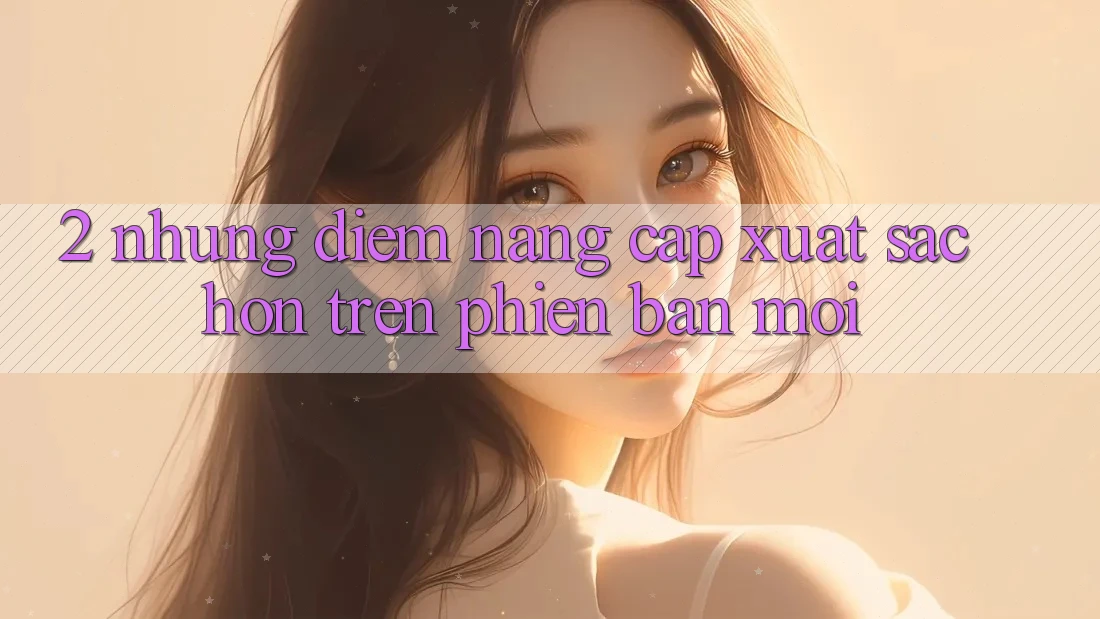 2. Những Điểm Nâng Cấp Xuất sắc hơn Trên Phiên Bản Mới 2. Những Điểm Nâng Cấp Xuất sắc hơn Trên Phiên Bản Mới