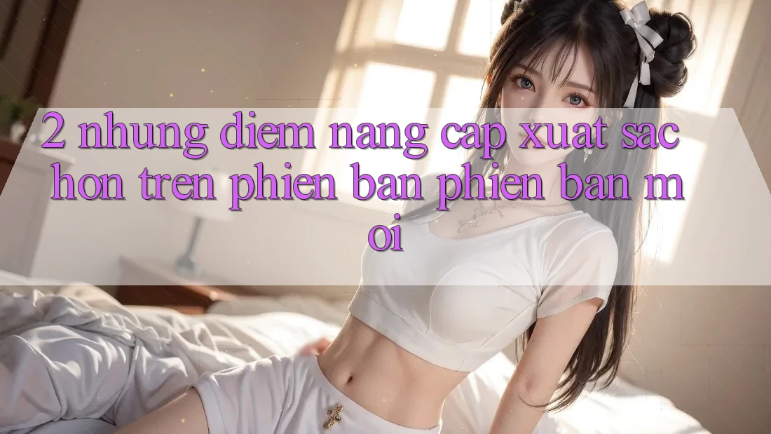 2. Những Điểm Nâng Cấp Xuất sắc hơn Trên Phiên Bản Phiên bản mới 2. Những Điểm Nâng Cấp Xuất sắc hơn Trên Phiên Bản Phiên bản mới