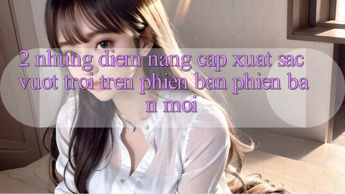 2. Những Điểm Nâng Cấp Xuất sắc vượt trội Trên Phiên Bản Phiên bản mới