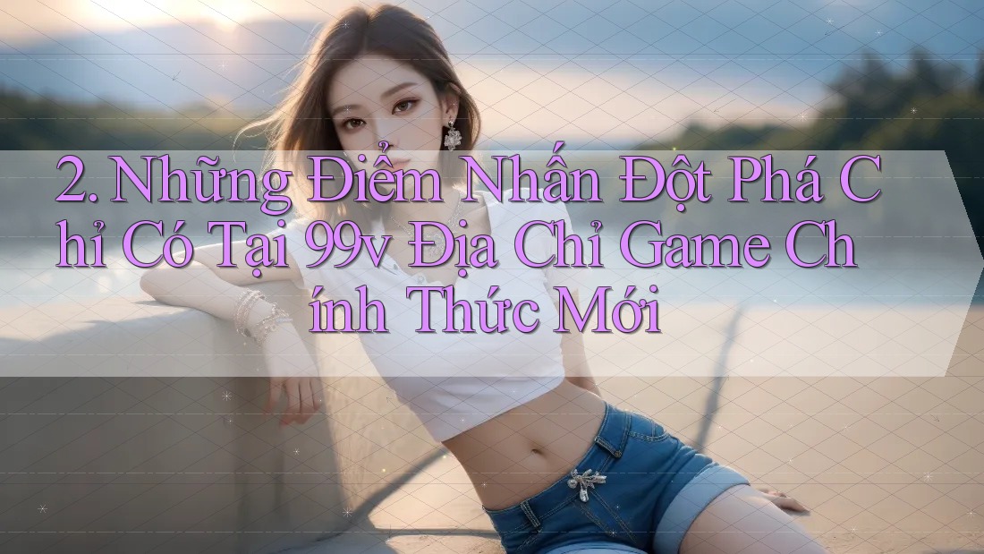 2. Những Điểm Nhấn Đột Phá Chỉ Có Tại 99v Địa Chỉ Game Chính Thức Mới