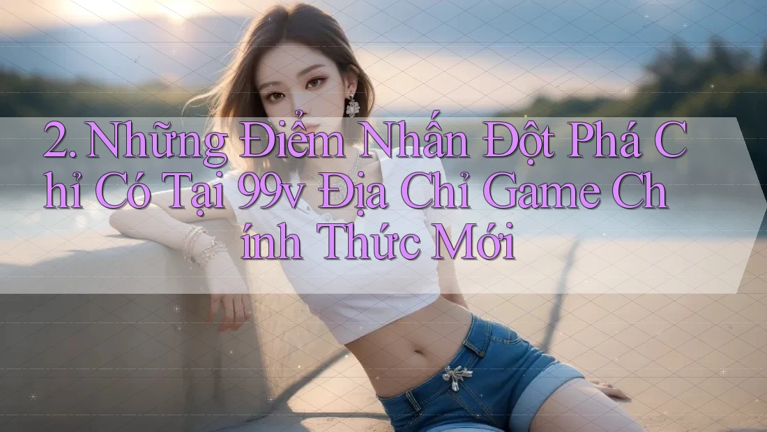 2. Những Điểm Nhấn Đột Phá Chỉ Có Tại 99v Địa Chỉ Game Chính Thức Mới