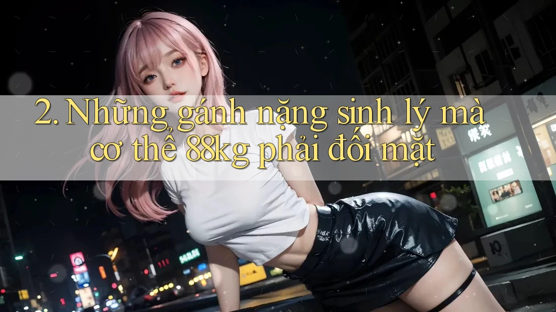 2. Những gánh nặng sinh lý mà cơ thể 88kg phải đối mặt 2. Những gánh nặng sinh lý mà cơ thể 88kg phải đối mặt