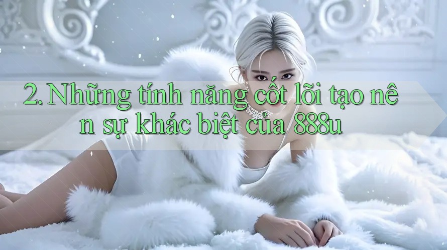 2. Những tính năng cốt lõi tạo nên sự khác biệt của 888u