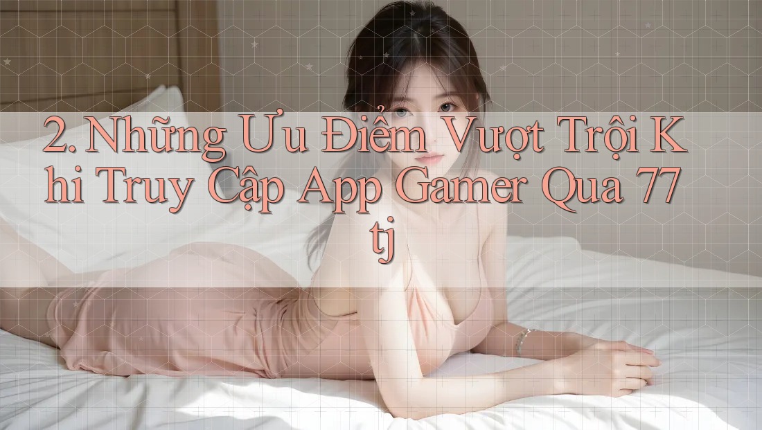 2. Những Ưu Điểm Vượt Trội Khi Truy Cập App Gamer Qua 77tj