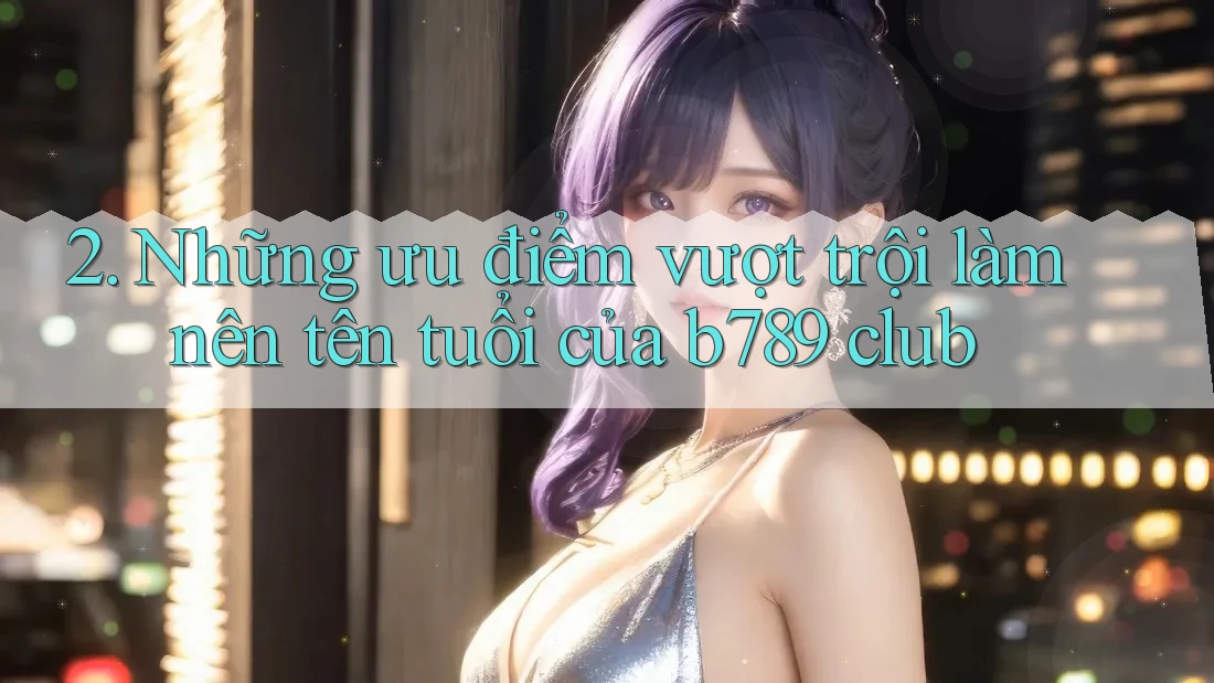 2. Những ưu điểm vượt trội làm nên tên tuổi của b789 club