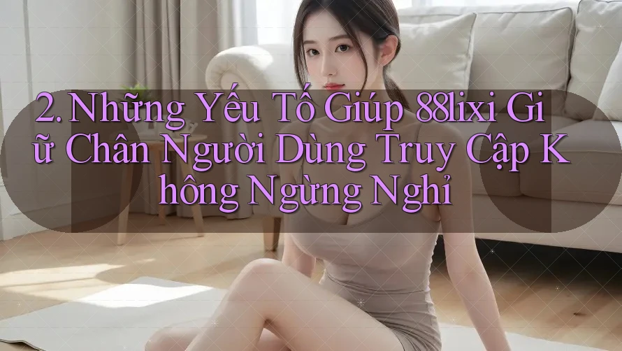 2. Những Yếu Tố Giúp 88lixi Giữ Chân Người Dùng Truy Cập Không Ngừng Nghỉ