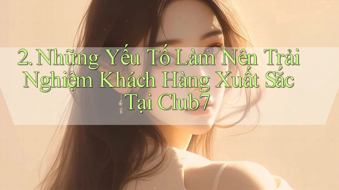 2. Những Yếu Tố Làm Nên Trải Nghiệm Khách Hàng Xuất Sắc Tại Club7