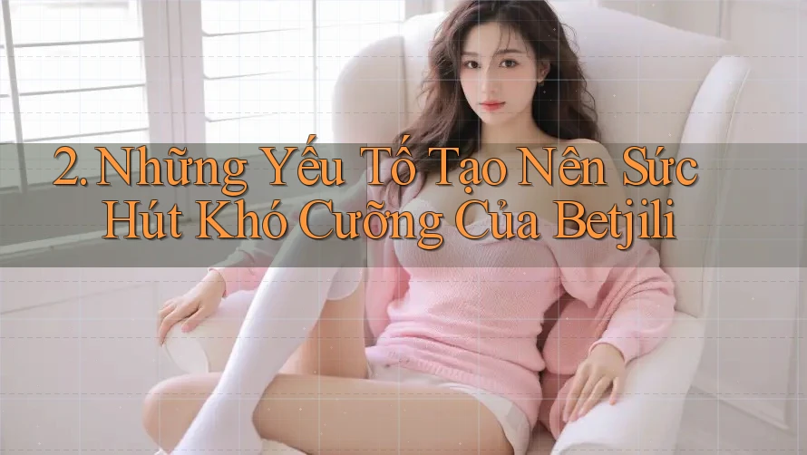 2. Những Yếu Tố Tạo Nên Sức Hút Khó Cưỡng Của Betjili 2. Những Yếu Tố Tạo Nên Sức Hút Khó Cưỡng Của Betjili