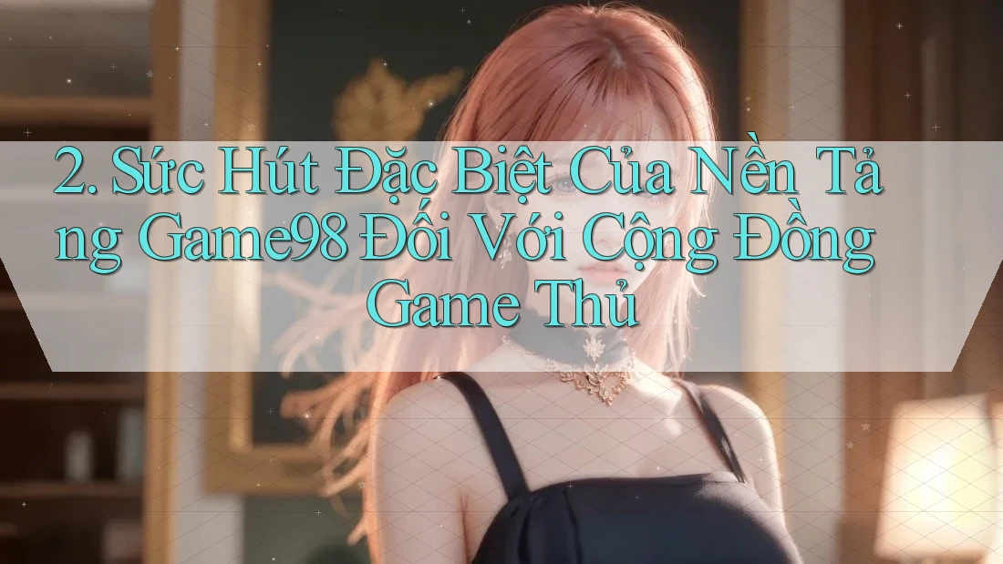 2. Sức Hút Đặc Biệt Của Nền Tảng Game98 Đối Với Cộng Đồng Game Thủ