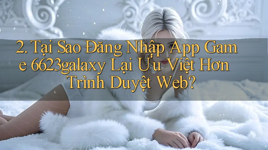 2. Tại Sao Đăng Nhập App Game 6623galaxy Lại Ưu Việt Hơn Trình Duyệt Web?