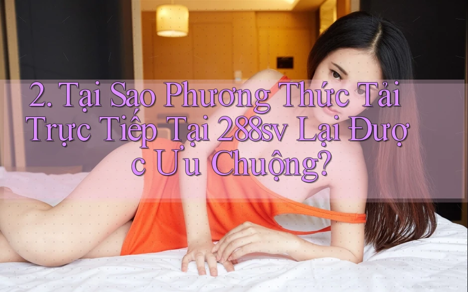 2. Tại Sao Phương Thức Tải Trực Tiếp Tại 288sv Lại Được Ưu Chuộng?