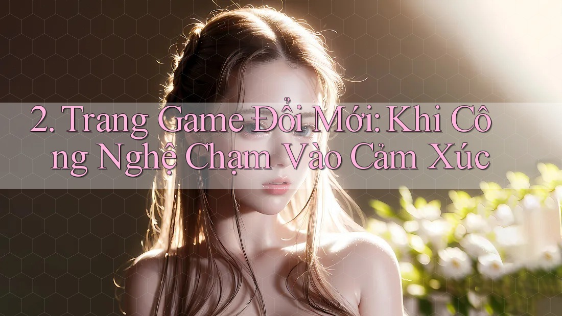 2. Trang Game Đổi Mới: Khi Công Nghệ Chạm Vào Cảm Xúc 2. Trang Game Đổi Mới: Khi Công Nghệ Chạm Vào Cảm Xúc