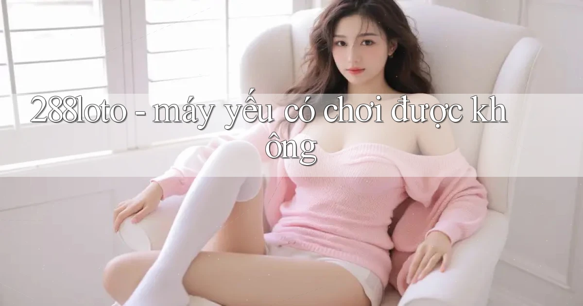 288loto   máy yếu có chơi được không
