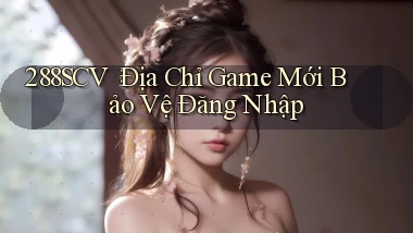 288scv： Địa Chỉ Game Mới Bảo Vệ Đăng Nhập