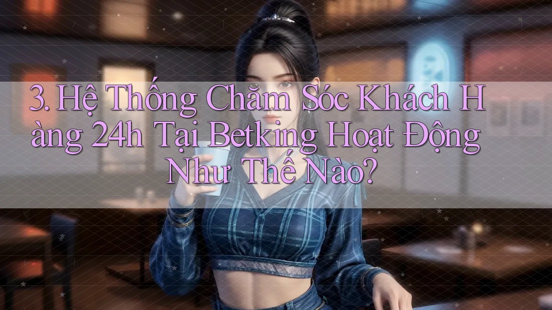 3. Hệ Thống Chăm Sóc Khách Hàng 24h Tại Betking Hoạt Động Như Thế Nào? 3. Hệ Thống Chăm Sóc Khách Hàng 24h Tại Betking Hoạt Động Như Thế Nào?