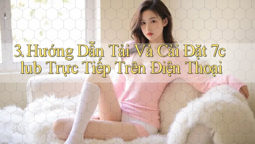 3. Hướng Dẫn Tải Và Cài Đặt 7club Trực Tiếp Trên Điện Thoại