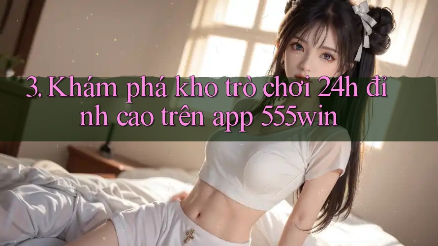 3. Khám phá kho trò chơi 24h đỉnh cao trên app 555win 3. Khám phá kho trò chơi 24h đỉnh cao trên app 555win