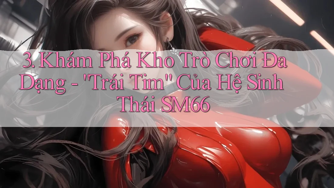 3. Khám Phá Kho Trò Chơi Đa Dạng - “Trái Tim” Của Hệ Sinh Thái SM66 3. Khám Phá Kho Trò Chơi Đa Dạng - “Trái Tim” Của Hệ Sinh Thái SM66