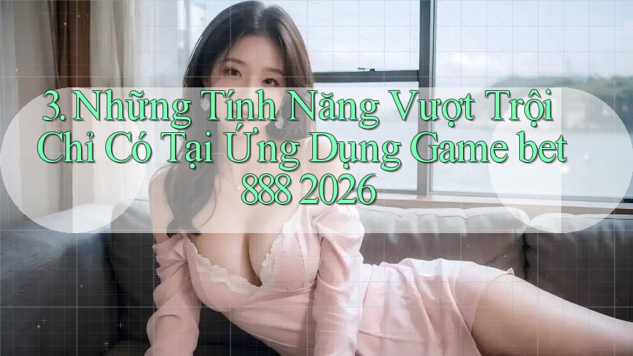 3. Những Tính Năng Vượt Trội Chỉ Có Tại Ứng Dụng Game bet888 2026