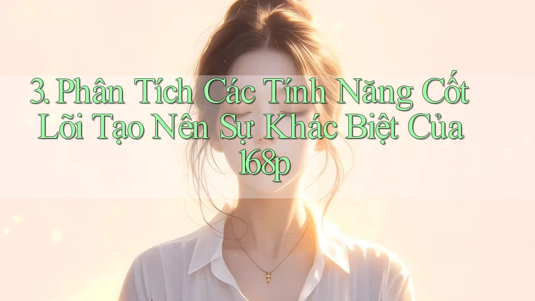 3. Phân Tích Các Tính Năng Cốt Lõi Tạo Nên Sự Khác Biệt Của 168p 3. Phân Tích Các Tính Năng Cốt Lõi Tạo Nên Sự Khác Biệt Của 168p
