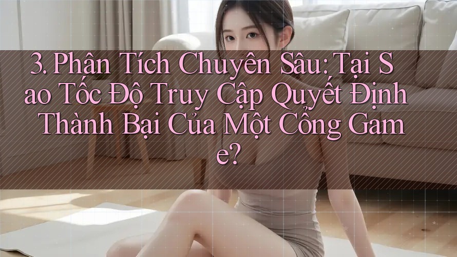 3. Phân Tích Chuyên Sâu: Tại Sao Tốc Độ Truy Cập Quyết Định Thành Bại Của Một Cổng Game?