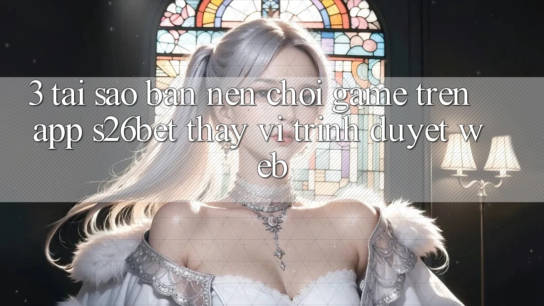 3. Tại Sao Bạn Nên Chơi Game Trên App S26bet Thay Vì Trình Duyệt Web?
