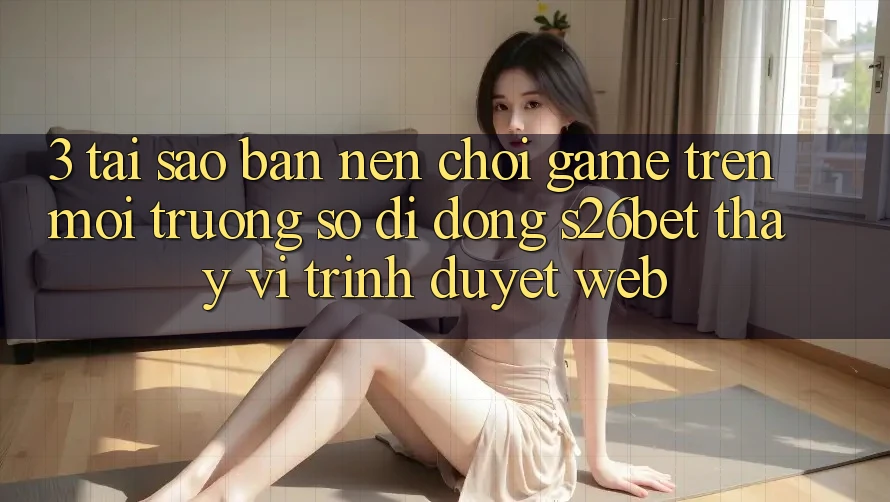 3. Tại Sao Bạn Nên Chơi Game Trên Môi trường số di động S26bet Thay Vì Trình Duyệt Web?