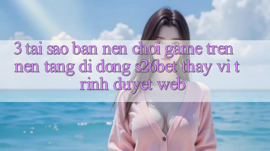 3. Tại Sao Bạn Nên Chơi Game Trên Nền tảng di động S26bet Thay Vì Trình Duyệt Web? 3. Tại Sao Bạn Nên Chơi Game Trên Nền tảng di động S26bet Thay Vì Trình Duyệt Web?