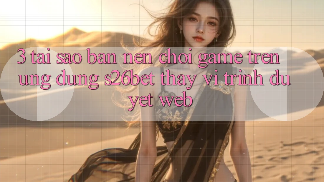 3. Tại Sao Bạn Nên Chơi Game Trên Ứng dụng S26bet Thay Vì Trình Duyệt Web?