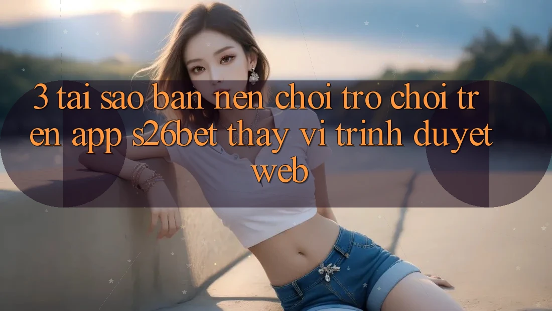3. Tại Sao Bạn Nên Chơi Trò chơi Trên App S26bet Thay Vì Trình Duyệt Web? 3. Tại Sao Bạn Nên Chơi Trò chơi Trên App S26bet Thay Vì Trình Duyệt Web?
