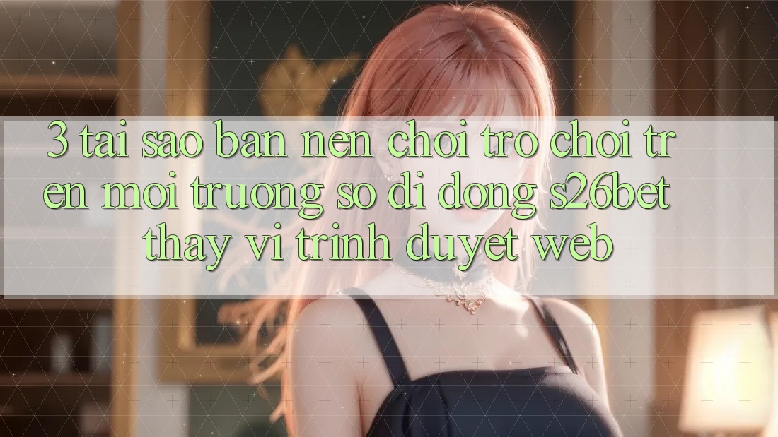 3. Tại Sao Bạn Nên Chơi Trò chơi Trên Môi trường số di động S26bet Thay Vì Trình Duyệt Web? 3. Tại Sao Bạn Nên Chơi Trò chơi Trên Môi trường số di động S26bet Thay Vì Trình Duyệt Web?