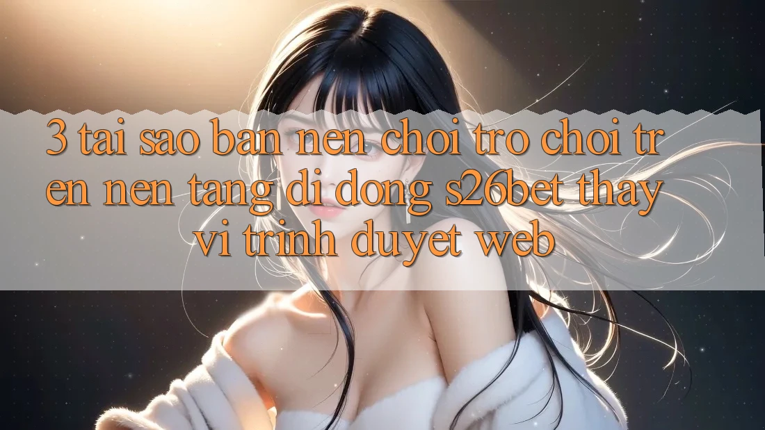 3. Tại Sao Bạn Nên Chơi Trò chơi Trên Nền tảng di động S26bet Thay Vì Trình Duyệt Web? 3. Tại Sao Bạn Nên Chơi Trò chơi Trên Nền tảng di động S26bet Thay Vì Trình Duyệt Web?