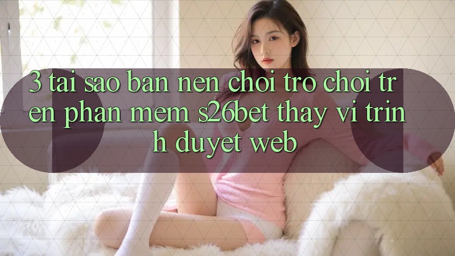 3. Tại Sao Bạn Nên Chơi Trò chơi Trên Phần mềm S26bet Thay Vì Trình Duyệt Web? 3. Tại Sao Bạn Nên Chơi Trò chơi Trên Phần mềm S26bet Thay Vì Trình Duyệt Web?